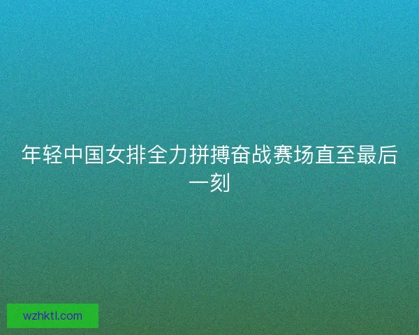 年轻中国女排全力拼搏奋战赛场直至最后一刻