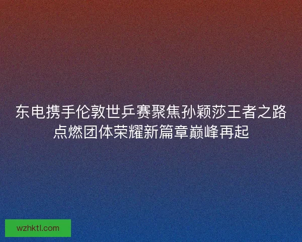 东电携手伦敦世乒赛聚焦孙颖莎王者之路点燃团体荣耀新篇章巅峰再起