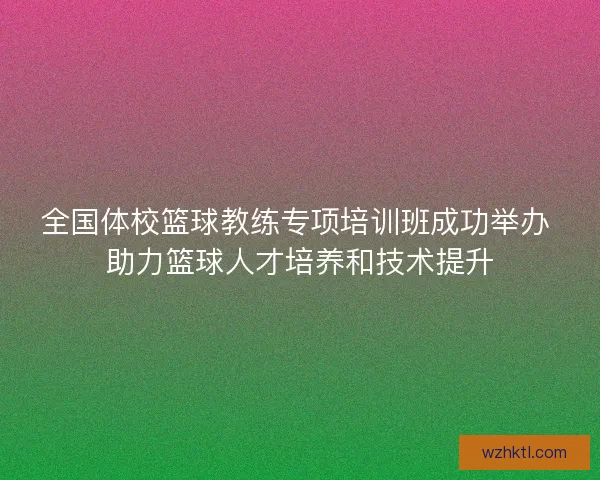 全国体校篮球教练专项培训班成功举办 助力篮球人才培养和技术提升