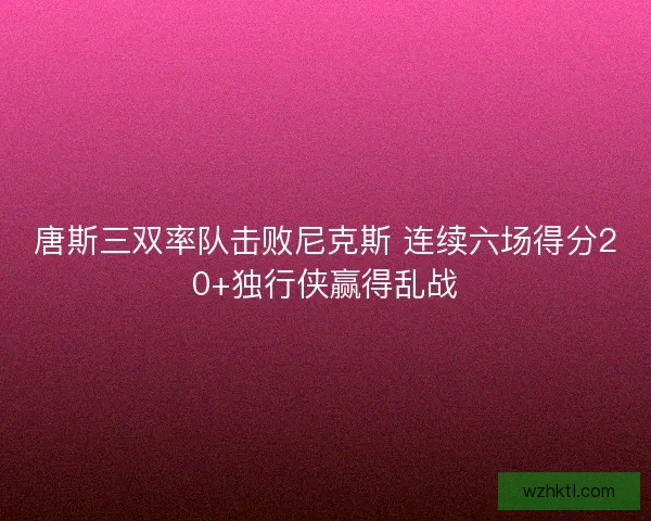 唐斯三双率队击败尼克斯 连续六场得分20+独行侠赢得乱战