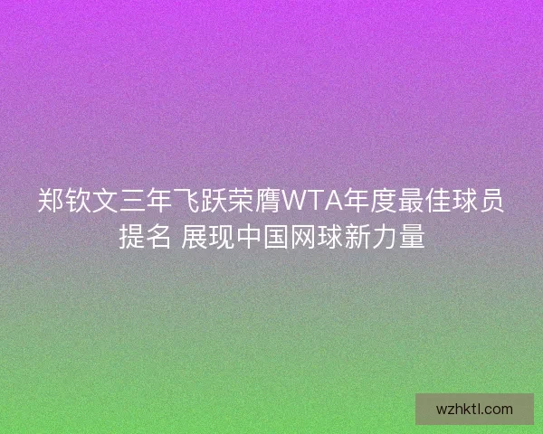 郑钦文三年飞跃荣膺WTA年度最佳球员提名 展现中国网球新力量